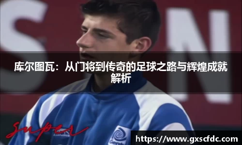 库尔图瓦：从门将到传奇的足球之路与辉煌成就解析