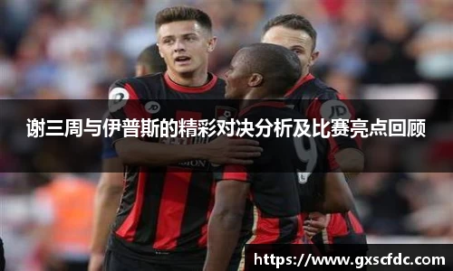 谢三周与伊普斯的精彩对决分析及比赛亮点回顾
